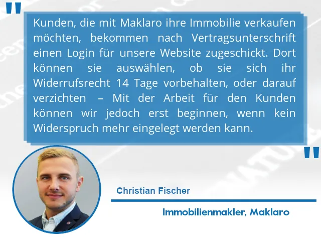Kunden, die mit Maklaro ihre Immobilie verkaufen möchten, bekommen nach Vertragsunterschrift einen Login für unsere Website zugeschickt. Dort können sie auswählen, ob sie sich ihr Widerrufsrecht 14 Tage vorbehalten, oder darauf verzichten. – Mit der Arbeit für den Kunden können wir jedoch erst beginnen, wenn kein Widerspruch mehr eingelegt werden kann.